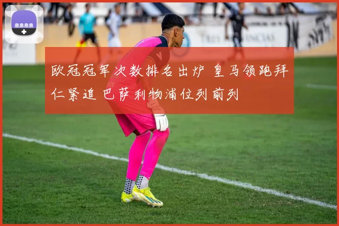 欧冠冠军次数排名出炉 皇马领跑拜仁紧追 巴萨利物浦位列前列