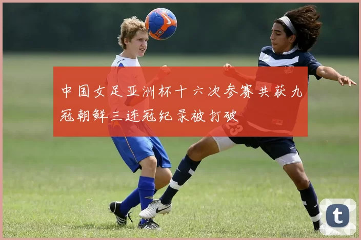 中国女足亚洲杯十六次参赛共获九冠朝鲜三连冠纪录被打破