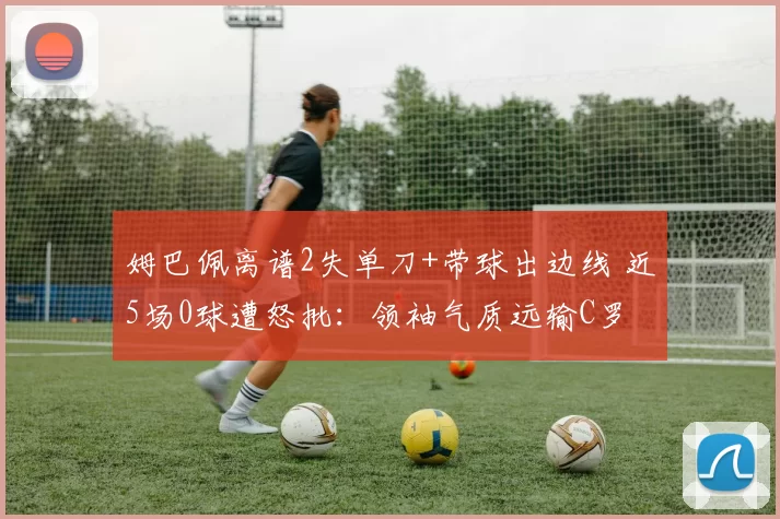 姆巴佩离谱2失单刀+带球出边线 近5场0球遭怒批：领袖气质远输C罗