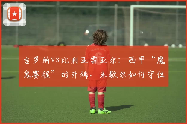 吉罗纳vs比利亚雷亚尔：西甲“魔鬼赛程”的开端，米歇尔如何守住保级底线？