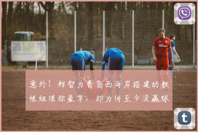 意外！郑智为青岛西海岸搭建的教练组堪称豪华，却为何至今没赢球