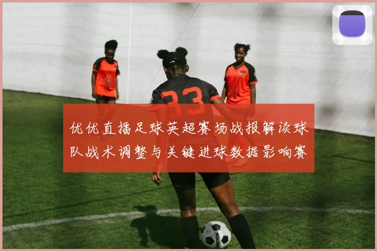 优优直播足球英超赛场战报解读球队战术调整与关键进球数据影响赛果