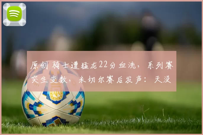 原创 骑士遭猛龙22分血洗，系列赛突生变数，米切尔赛后发声：天没塌！