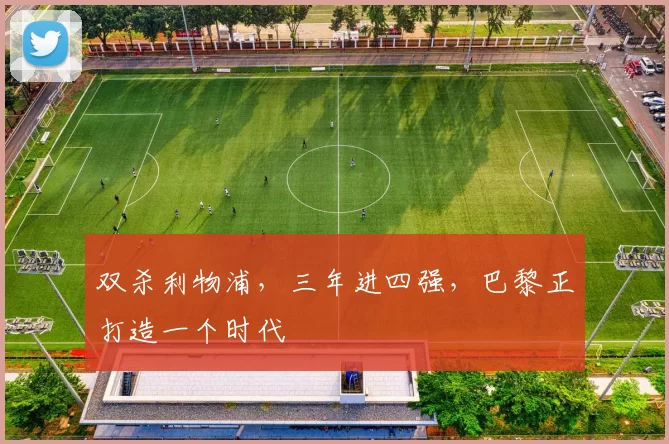 双杀利物浦,三年进四强,巴黎正打造一个时代