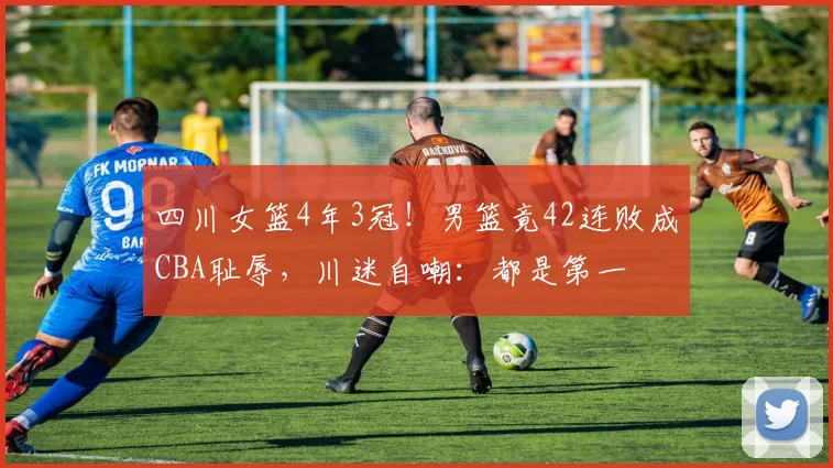 四川女篮4年3冠！男篮竟42连败成CBA耻辱，川迷自嘲：都是第一