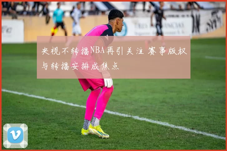 央视不转播NBA再引关注 赛事版权与转播安排成焦点