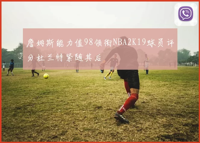 詹姆斯能力值98领衔NBA2K19球员评分杜兰特紧随其后