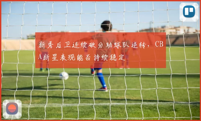 新秀后卫连续砍分助球队逆转，CBA新星表现能否持续稳定