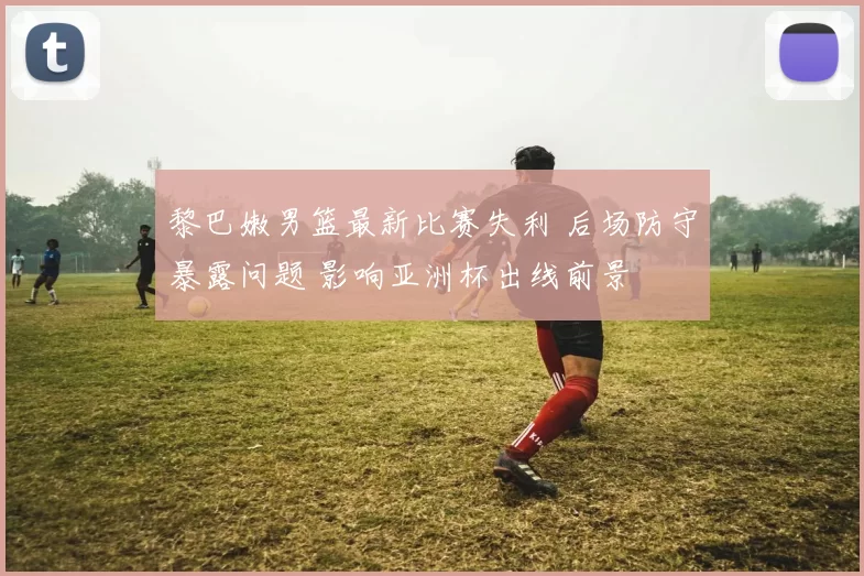 黎巴嫩男篮最新比赛失利 后场防守暴露问题 影响亚洲杯出线前景