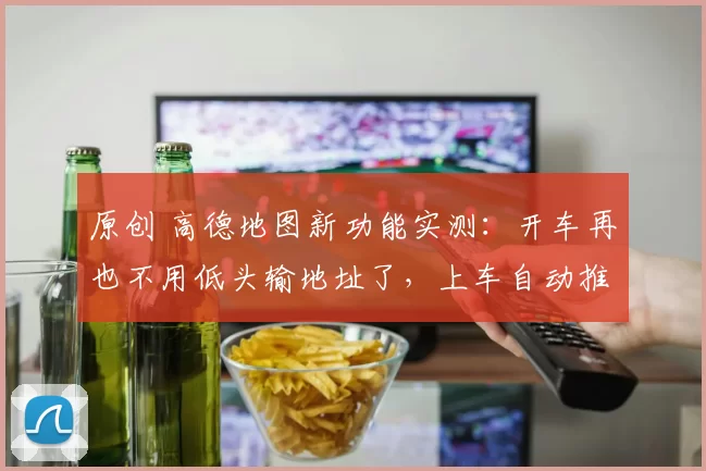 原创 高德地图新功能实测：开车再也不用低头输地址了，上车自动推荐路线，太省心