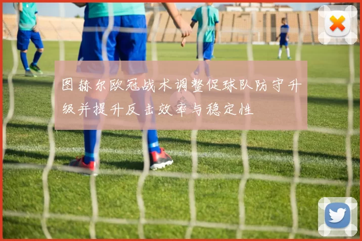 图赫尔欧冠战术调整促球队防守升级并提升反击效率与稳定性