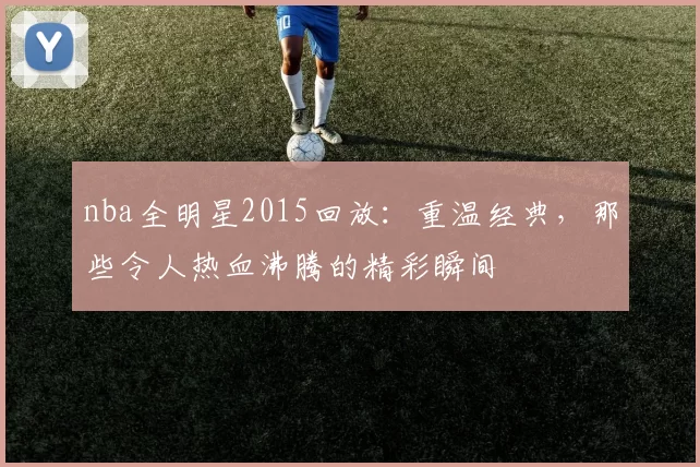 nba全明星2015回放：重温经典，那些令人热血沸腾的精彩瞬间