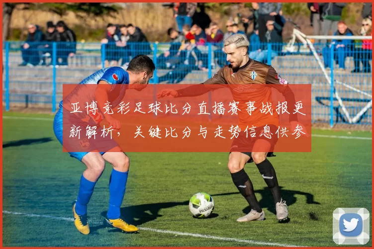 亚博竞彩足球比分直播赛事战报更新解析，关键比分与走势信息供参考