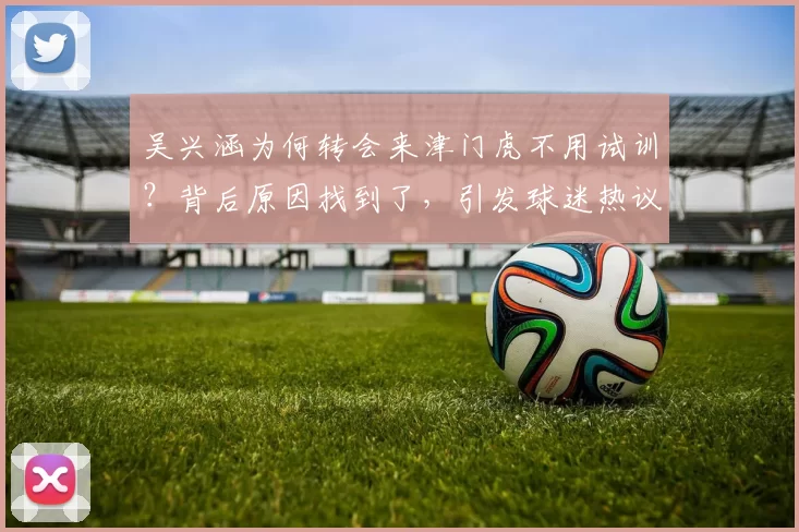 吴兴涵为何转会来津门虎不用试训？背后原因找到了，引发球迷热议