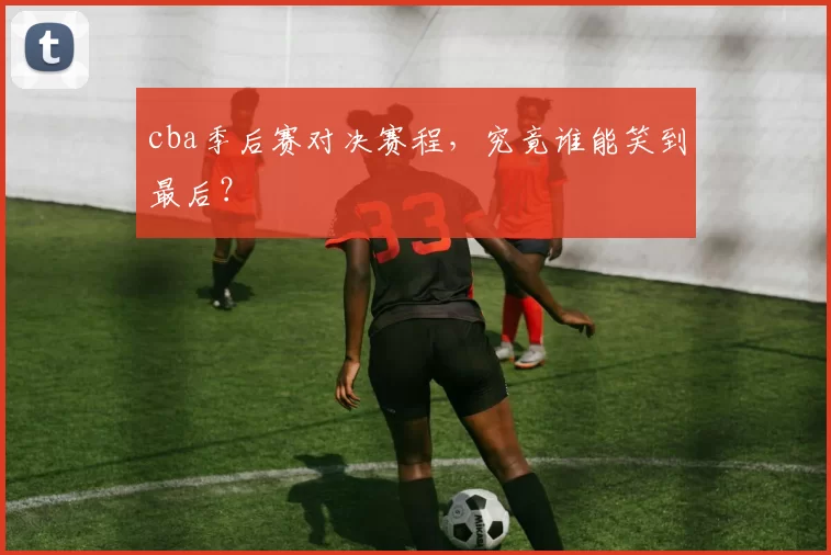 cba季后赛对决赛程，究竟谁能笑到最后？