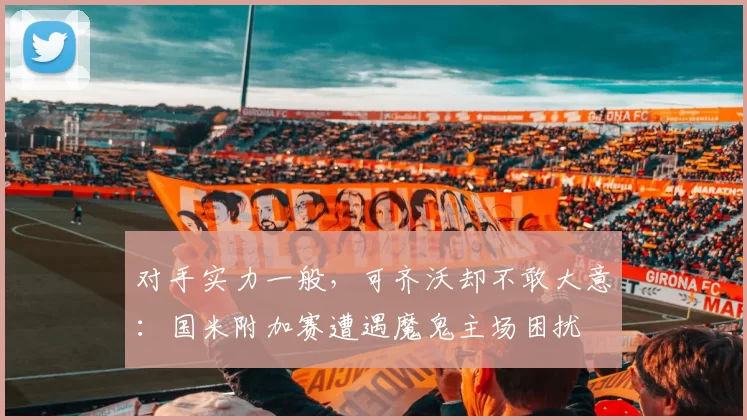 对手实力一般，可齐沃却不敢大意：国米附加赛遭遇魔鬼主场困扰