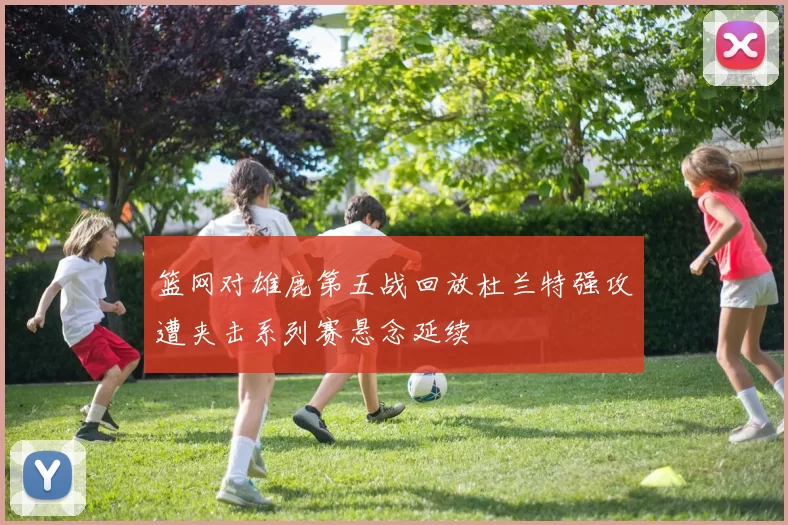 篮网对雄鹿第五战回放杜兰特强攻遭夹击系列赛悬念延续