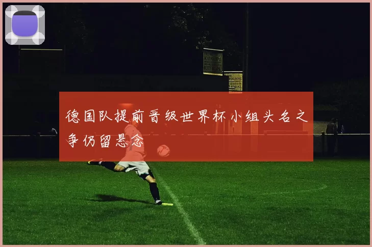 德国队提前晋级世界杯小组头名之争仍留悬念