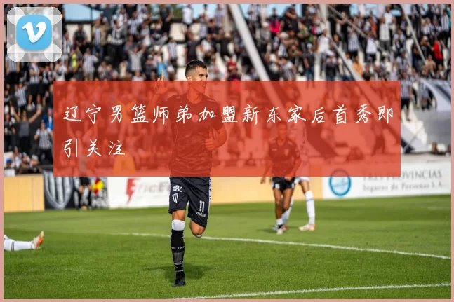 辽宁男篮师弟加盟新东家后首秀即引关注