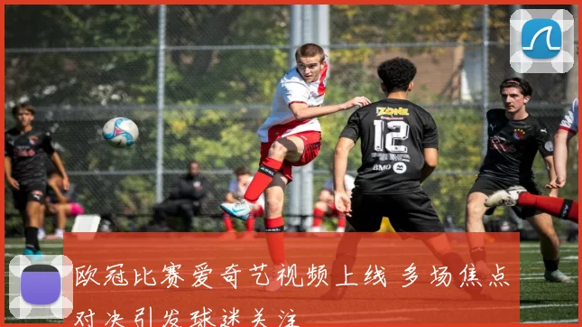 欧冠比赛爱奇艺视频上线 多场焦点对决引发球迷关注