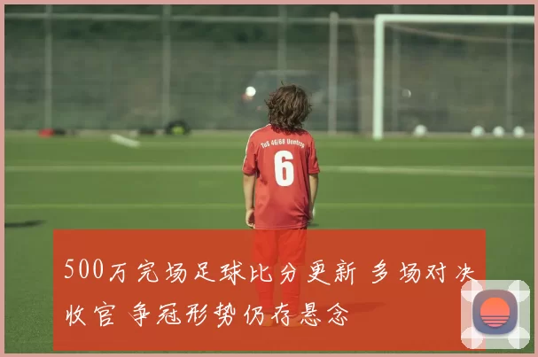 500万完场足球比分更新 多场对决收官 争冠形势仍存悬念