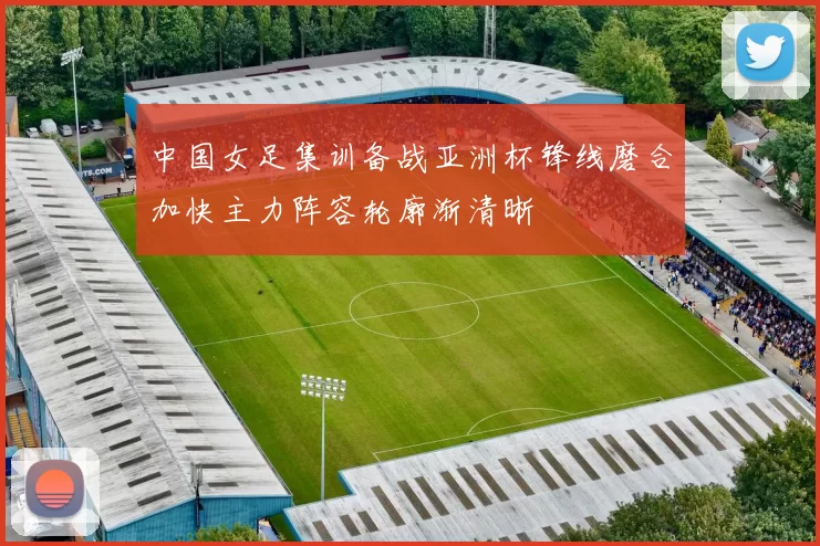 中国女足集训备战亚洲杯锋线磨合加快主力阵容轮廓渐清晰