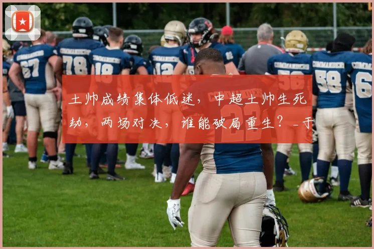 土帅成绩集体低迷，中超土帅生死劫，两场对决，谁能破局重生？_于根伟_教练_本土