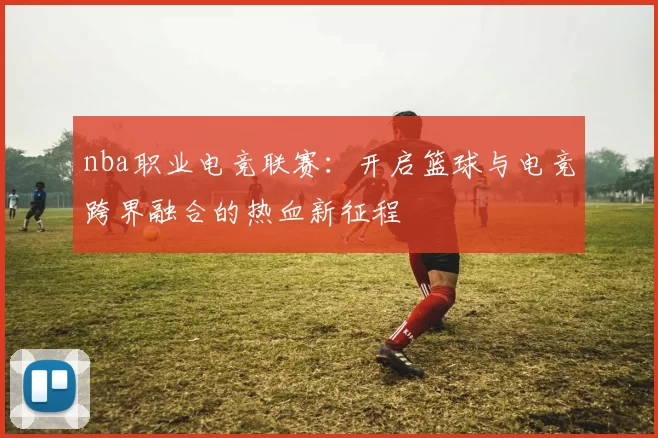 nba职业电竞联赛：开启篮球与电竞跨界融合的热血新征程