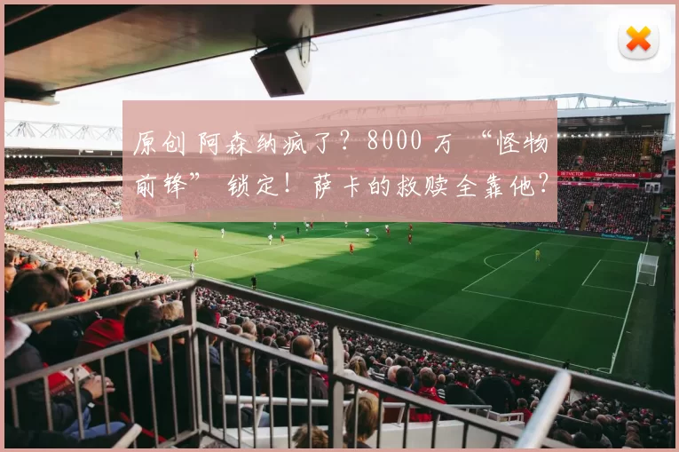 原创 阿森纳疯了？8000 万 “怪物前锋” 锁定！萨卡的救赎全靠他？