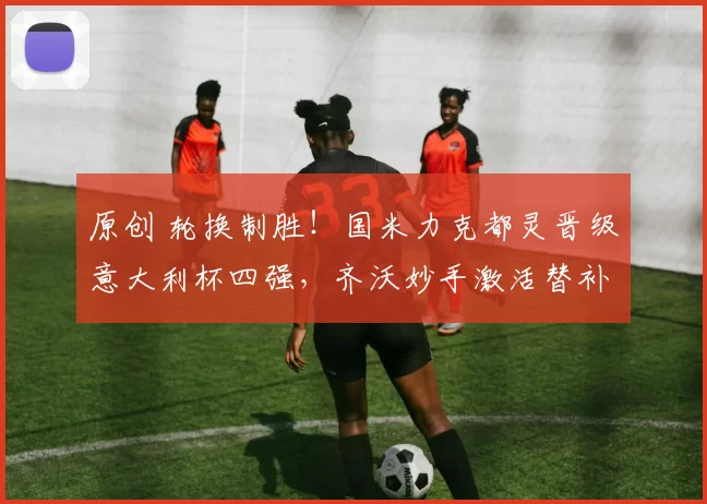 原创 轮换制胜!国米力克都灵晋级意大利杯四强,齐沃妙手激活替补奇兵