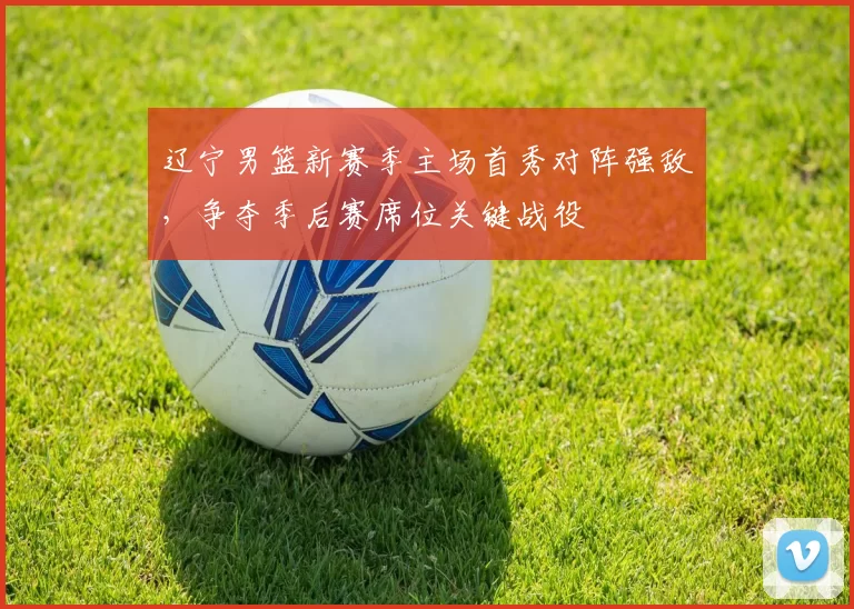 辽宁男篮新赛季主场首秀对阵强敌，争夺季后赛席位关键战役