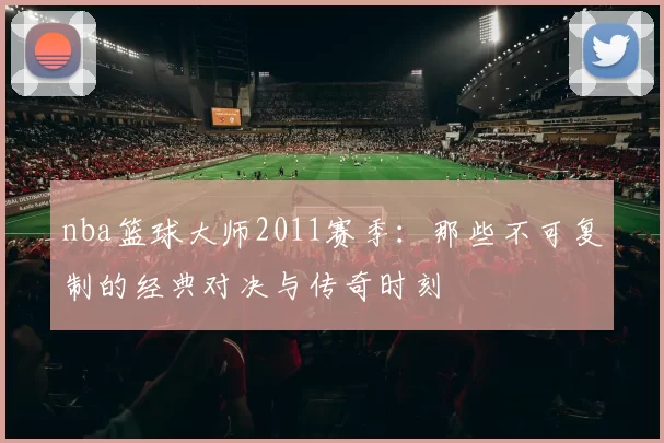 nba篮球大师2011赛季：那些不可复制的经典对决与传奇时刻