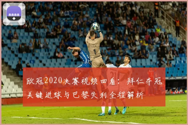 欧冠2020决赛视频回看：拜仁夺冠关键进球与巴黎失利全程解析