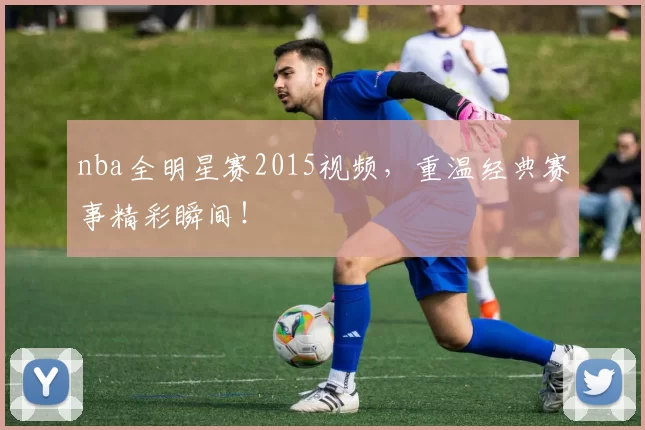 nba全明星赛2015视频,重温经典赛事精彩瞬间!