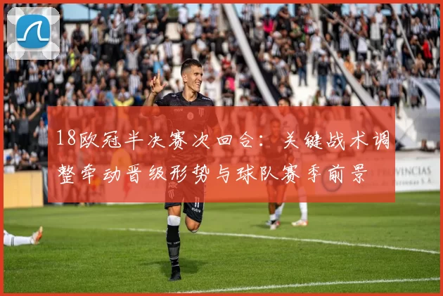 18欧冠半决赛次回合:关键战术调整牵动晋级形势与球队赛季前景