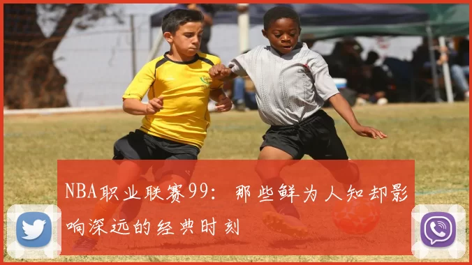 NBA职业联赛99：那些鲜为人知却影响深远的经典时刻