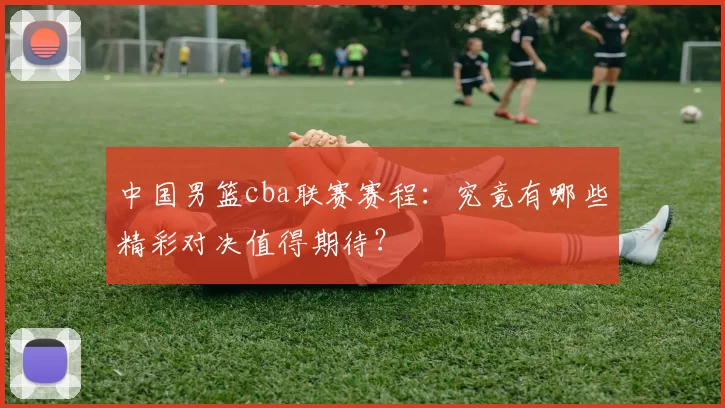 中国男篮cba联赛赛程：究竟有哪些精彩对决值得期待？