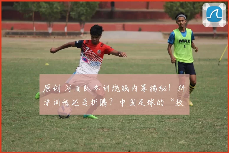 原创 河南队冬训烧钱内幕揭秘!科学训练还是折腾?中国足球的“救命药”到底在哪?