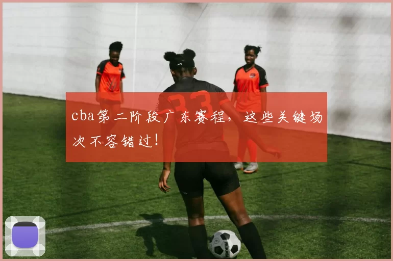 cba第二阶段广东赛程,这些关键场次不容错过!