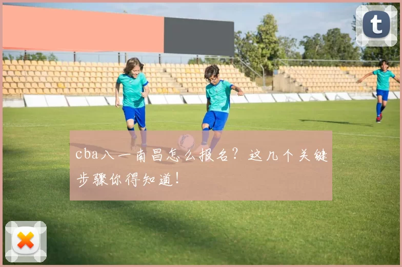 cba八一南昌怎么报名？这几个关键步骤你得知道！