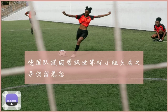 德国队提前晋级世界杯小组头名之争仍留悬念