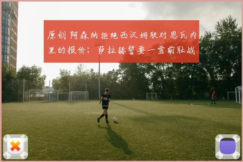 原创 阿森纳拒绝西汉姆联对恩瓦内里的报价；萨拉赫誓要一雪前耻战胜马内；