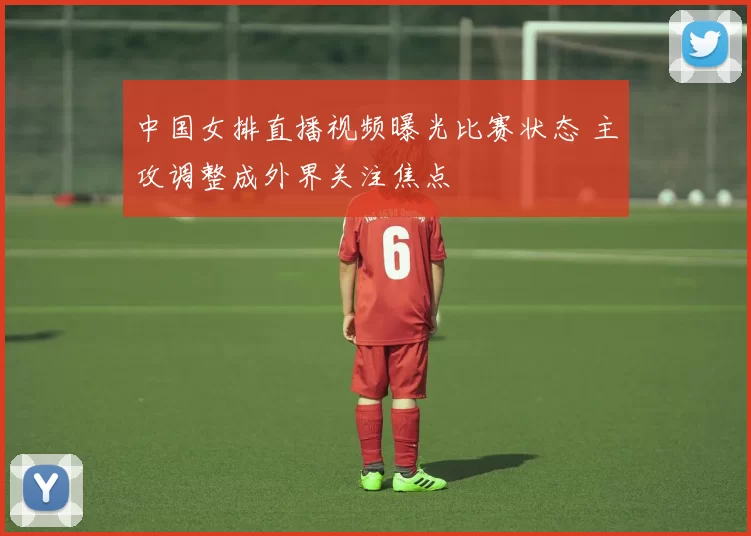 中国女排直播视频曝光比赛状态 主攻调整成外界关注焦点