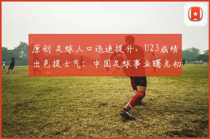 原创 足球人口迅速提升,U23成绩出色提士气:中国足球事业曙光初现