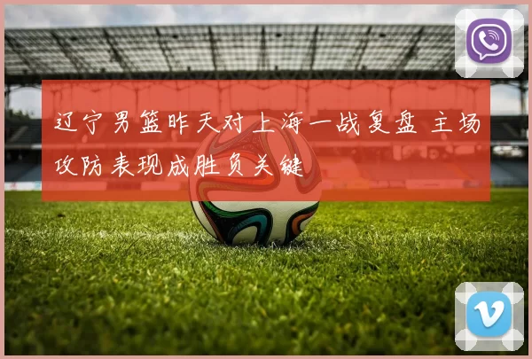 辽宁男篮昨天对上海一战复盘 主场攻防表现成胜负关键