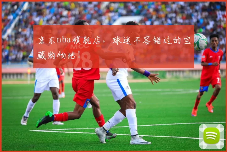 京东nba旗舰店，球迷不容错过的宝藏购物地！