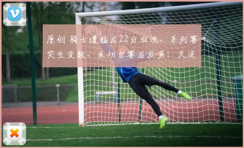 原创 骑士遭猛龙22分血洗，系列赛突生变数，米切尔赛后发声：天没塌！