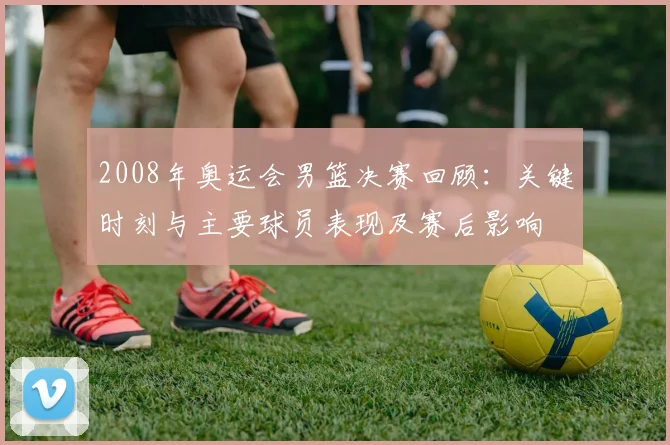 2008年奥运会男篮决赛回顾：关键时刻与主要球员表现及赛后影响