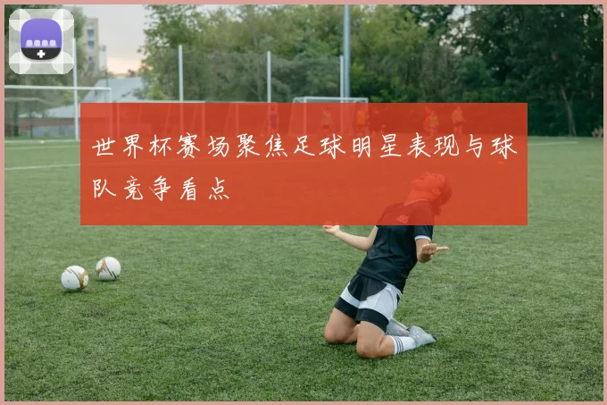 世界杯赛场聚焦足球明星表现与球队竞争看点
