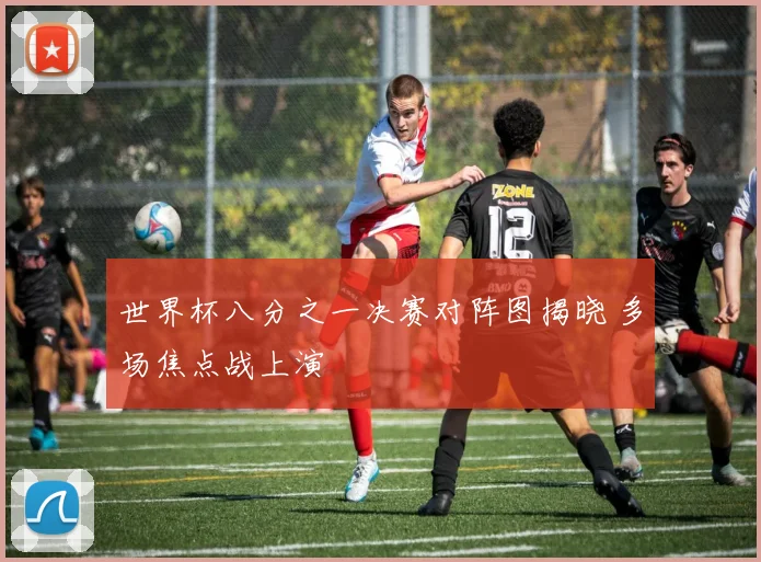 世界杯八分之一决赛对阵图揭晓 多场焦点战上演